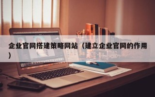 宣威企业官网搭建策略网站（建立企业官网的作用）