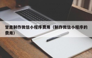 宣威甘肃制作微信小程序费用（制作微信小程序的费用）