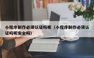 宣威小程序制作必须认证吗呢（小程序制作必须认证吗呢安全吗）