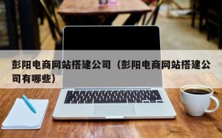 宣威彭阳电商网站搭建公司（彭阳电商网站搭建公司有哪些）