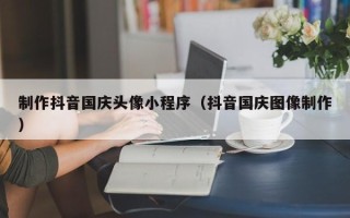 宣威制作抖音国庆头像小程序（抖音国庆图像制作）