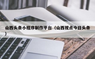 宣威山西头条小程序制作平台（山西视点今日头条）